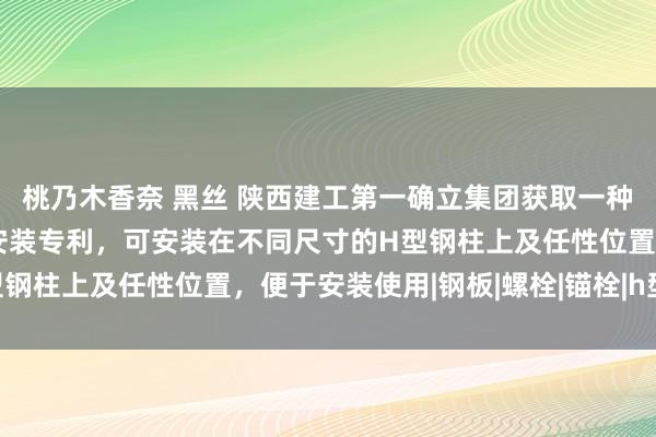 桃乃木香奈 黑丝 陕西建工第一确立集团获取一种H型钢柱的安全绳固定安装专利，可安装在不同尺寸的H型钢柱上及任性位置，便于安装使用|钢板|螺栓|锚栓|h型钢柱
