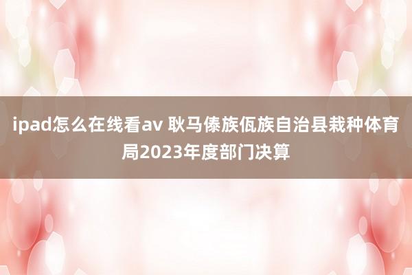 ipad怎么在线看av 耿马傣族佤族自治县栽种体育局2023年度部门决算