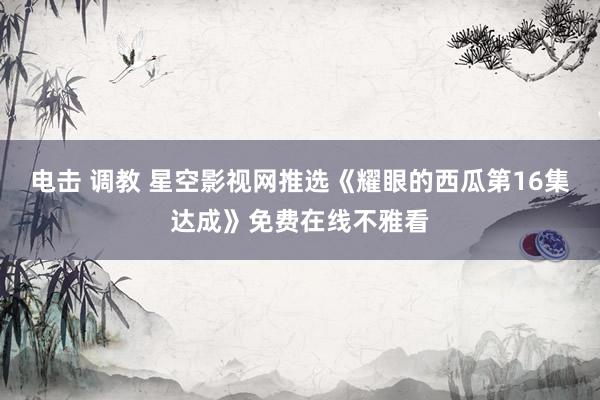电击 调教 星空影视网推选《耀眼的西瓜第16集达成》免费在线不雅看