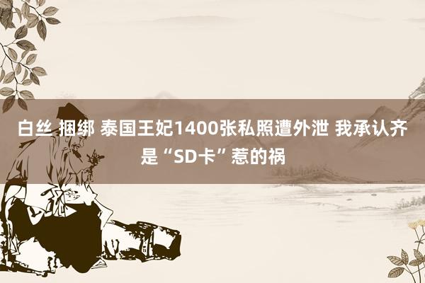 白丝 捆绑 泰国王妃1400张私照遭外泄 我承认齐是“SD卡”惹的祸