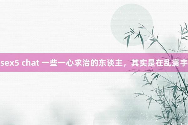 sex5 chat 一些一心求治的东谈主，其实是在乱寰宇