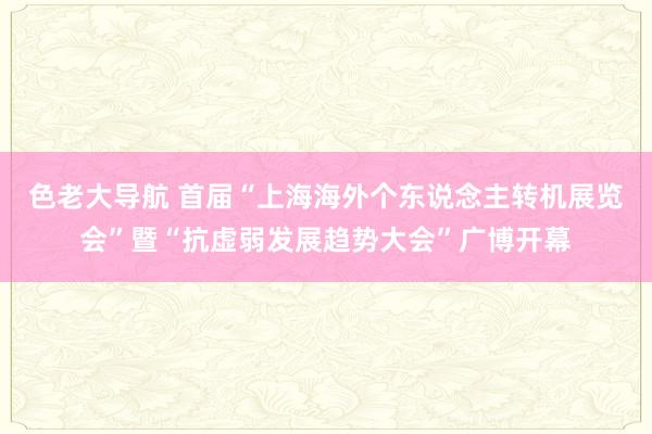 色老大导航 首届“上海海外个东说念主转机展览会”暨“抗虚弱发展趋势大会”广博开幕