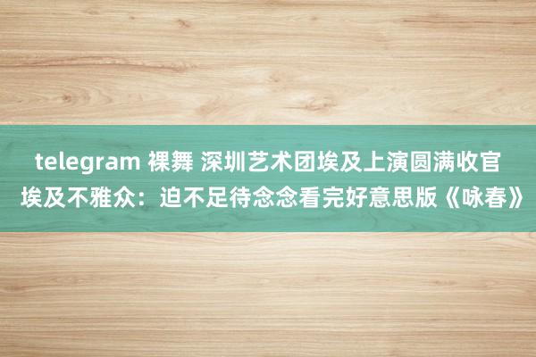 telegram 裸舞 深圳艺术团埃及上演圆满收官 埃及不雅众：迫不足待念念看完好意思版《咏春》