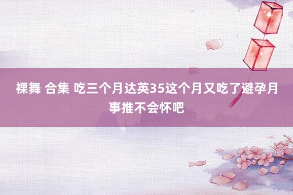 裸舞 合集 吃三个月达英35这个月又吃了避孕月事推不会怀吧