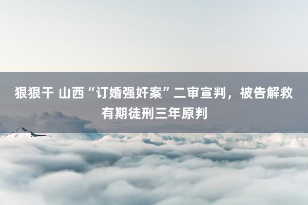 狠狠干 山西“订婚强奸案”二审宣判，被告解救有期徒刑三年原判
