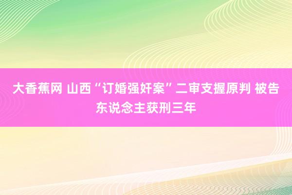 大香蕉网 山西“订婚强奸案”二审支握原判 被告东说念主获刑三年