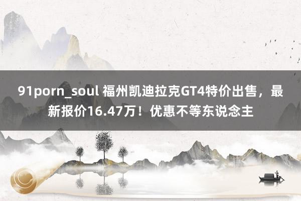 91porn_soul 福州凯迪拉克GT4特价出售，最新报价16.47万！优惠不等东说念主