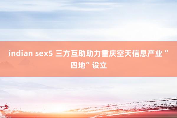 indian sex5 三方互助助力重庆空天信息产业“四地”设立