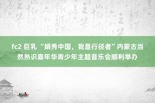 fc2 巨乳 “娟秀中国，我是行径者”内蒙古当然熟识嘉年华青少年主题音乐会顺利举办