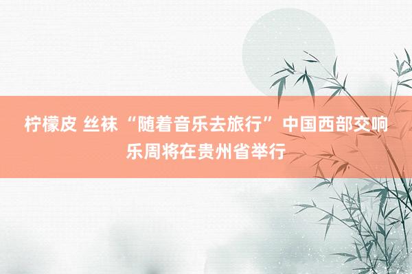 柠檬皮 丝袜 “随着音乐去旅行” 中国西部交响乐周将在贵州省举行