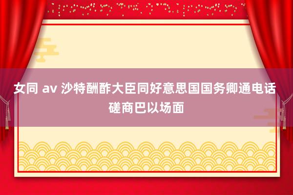 女同 av 沙特酬酢大臣同好意思国国务卿通电话 磋商巴以场面