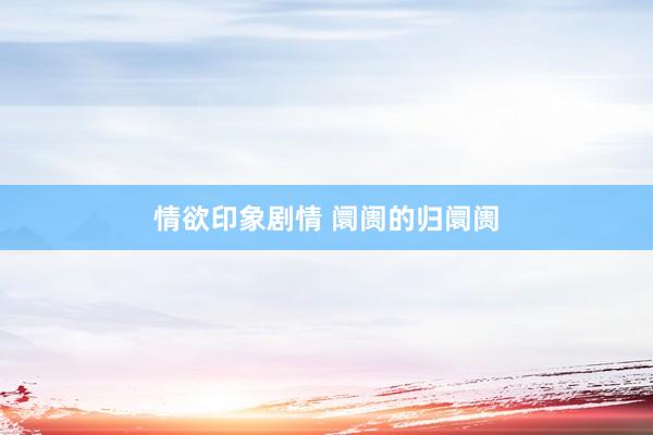 情欲印象剧情 阛阓的归阛阓