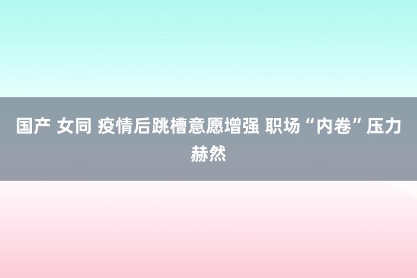 国产 女同 疫情后跳槽意愿增强 职场“内卷”压力赫然