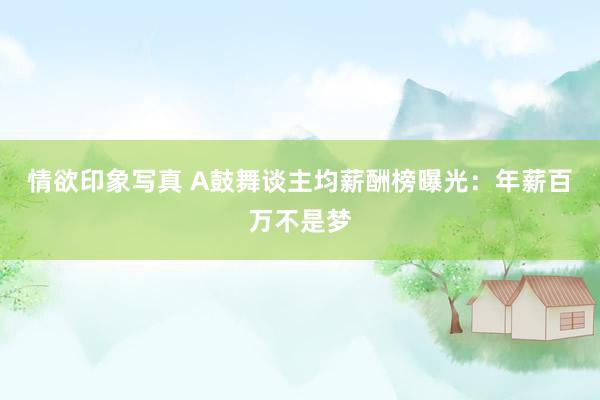 情欲印象写真 A鼓舞谈主均薪酬榜曝光：年薪百万不是梦