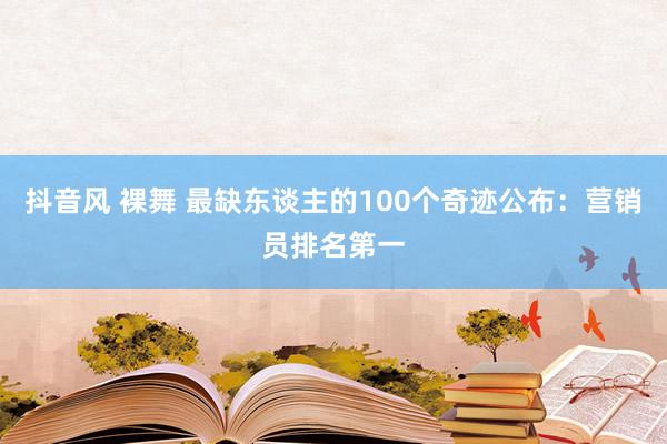 抖音风 裸舞 最缺东谈主的100个奇迹公布：营销员排名第一