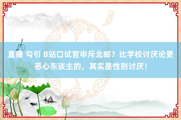 直播 勾引 B站口试官申斥北邮？比学校讨厌论更恶心东谈主的，其实是性别讨厌！
