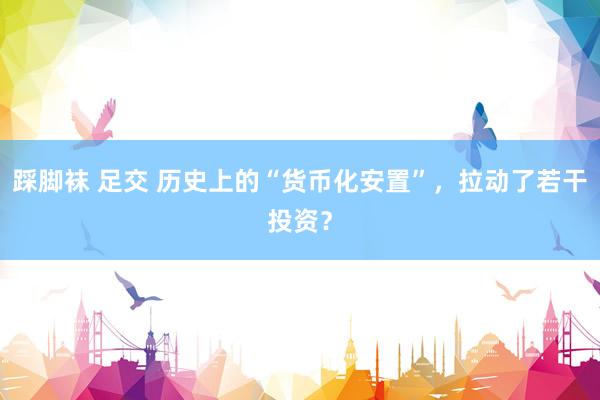 踩脚袜 足交 历史上的“货币化安置”，拉动了若干投资？