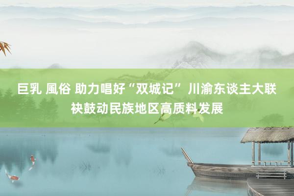 巨乳 風俗 助力唱好“双城记” 川渝东谈主大联袂鼓动民族地区高质料发展