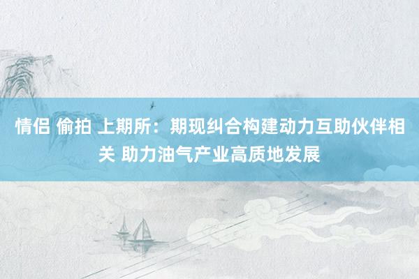 情侣 偷拍 上期所：期现纠合构建动力互助伙伴相关 助力油气产业高质地发展