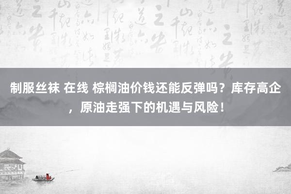 制服丝袜 在线 棕榈油价钱还能反弹吗？库存高企，原油走强下的机遇与风险！
