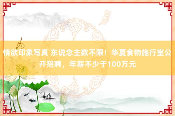 情欲印象写真 东说念主数不限！华夏食物施行室公开招聘，年薪不少于100万元
