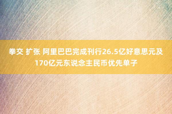 拳交 扩张 阿里巴巴完成刊行26.5亿好意思元及170亿元东说念主民币优先单子