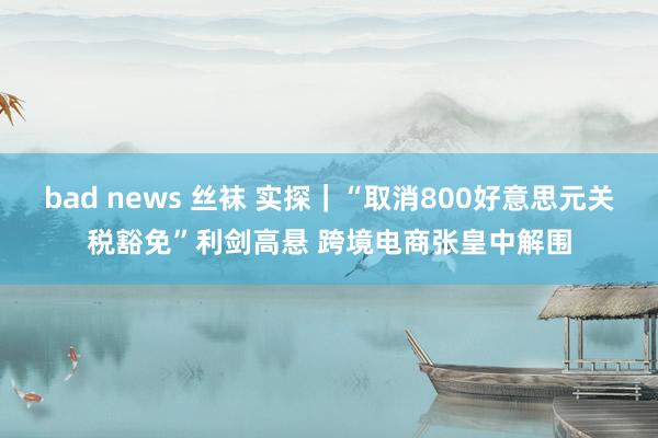 bad news 丝袜 实探｜“取消800好意思元关税豁免”利剑高悬 跨境电商张皇中解围