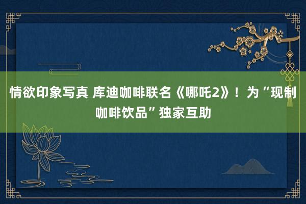 情欲印象写真 库迪咖啡联名《哪吒2》！为“现制咖啡饮品”独家互助