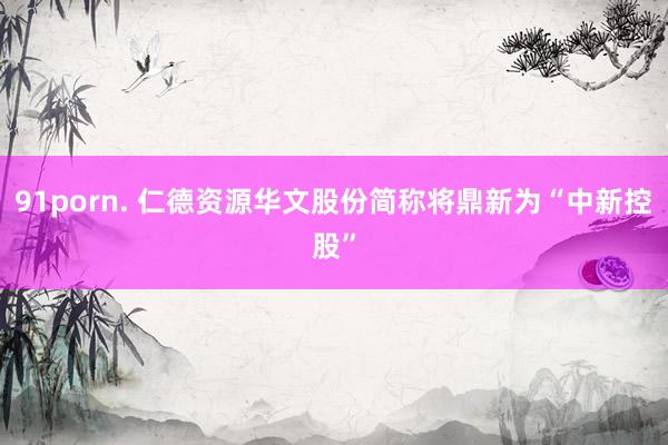 91porn. 仁德资源华文股份简称将鼎新为“中新控股”
