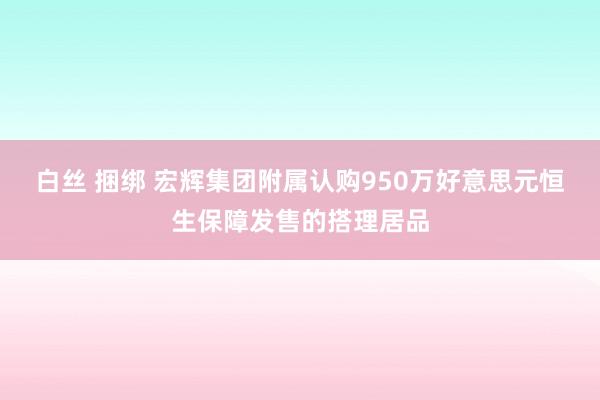 白丝 捆绑 宏辉集团附属认购950万好意思元恒生保障发售的搭理居品
