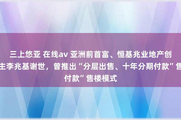 三上悠亚 在线av 亚洲前首富、恒基兆业地产创办东谈主李兆基谢世，曾推出“分层出售、十年分期付款”售楼模式
