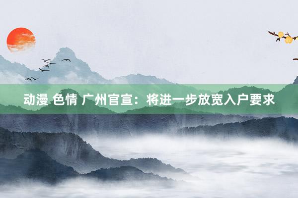 动漫 色情 广州官宣：将进一步放宽入户要求